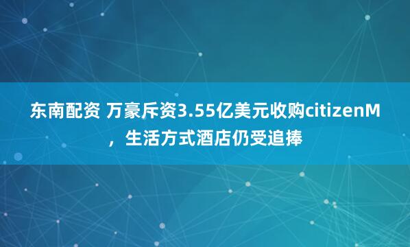 东南配资 万豪斥资3.55亿美元收购citizenM，生活方式酒店仍受追捧