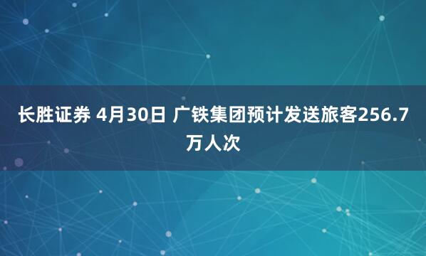 长胜证券 4月30日 广铁集团预计发送旅客256.7万人次