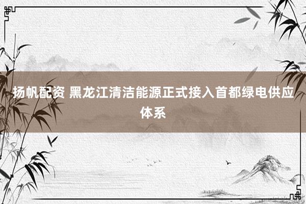 扬帆配资 黑龙江清洁能源正式接入首都绿电供应体系