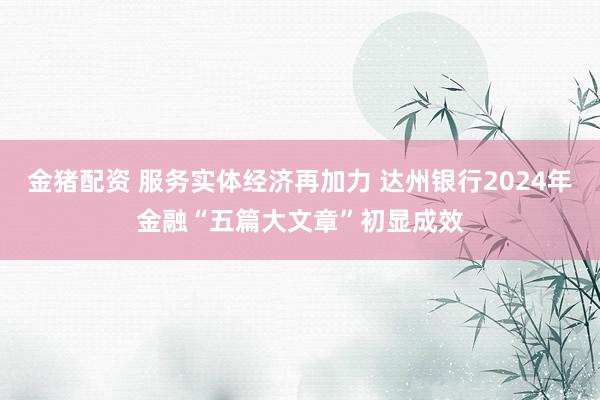 金猪配资 服务实体经济再加力 达州银行2024年金融“五篇大文章”初显成效