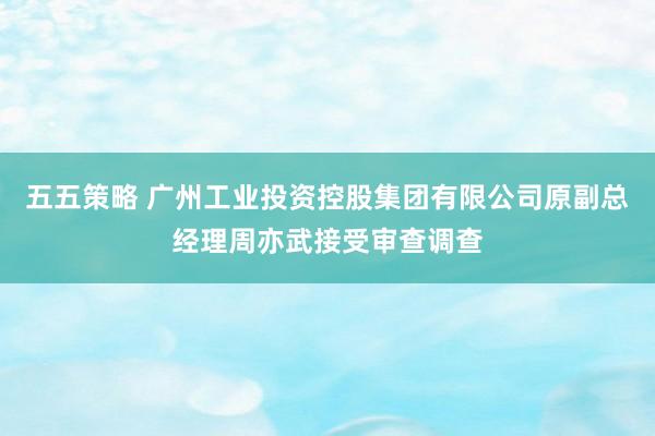 五五策略 广州工业投资控股集团有限公司原副总经理周亦武接受审查调查