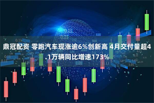鼎冠配资 零跑汽车现涨逾6%创新高 4月交付量超4.1万辆同比增速173%