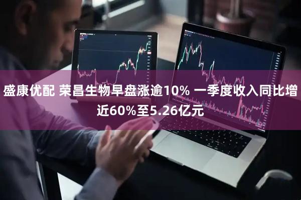 盛康优配 荣昌生物早盘涨逾10% 一季度收入同比增近60%至5.26亿元