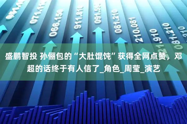 盛鹏智投 孙俪包的“大肚馄饨”获得全网点赞，邓超的话终于有人信了_角色_周莹_演艺