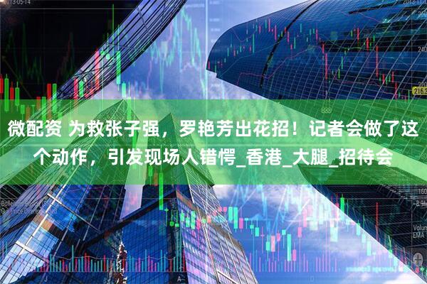 微配资 为救张子强，罗艳芳出花招！记者会做了这个动作，引发现场人错愕_香港_大腿_招待会