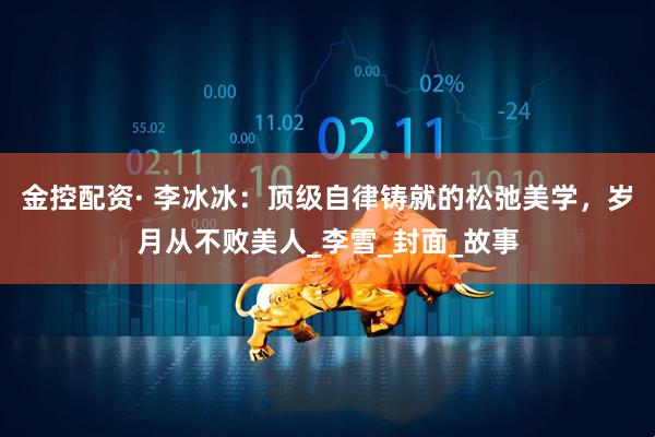 金控配资· 李冰冰：顶级自律铸就的松弛美学，岁月从不败美人_李雪_封面_故事