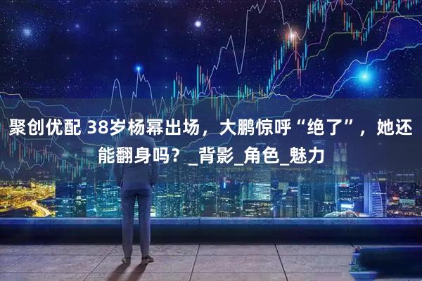 聚创优配 38岁杨幂出场，大鹏惊呼“绝了”，她还能翻身吗？_背影_角色_魅力
