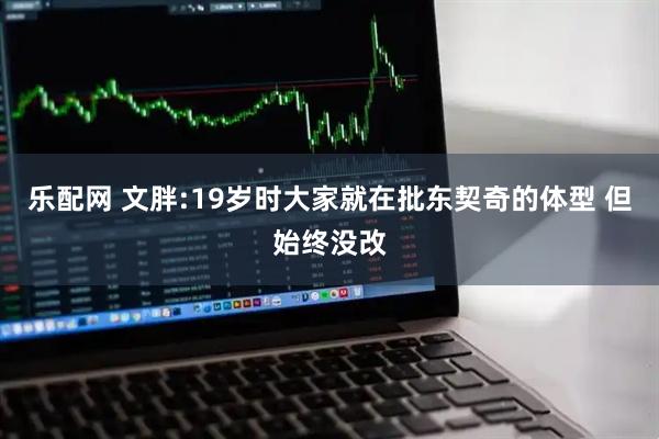 乐配网 文胖:19岁时大家就在批东契奇的体型 但始终没改