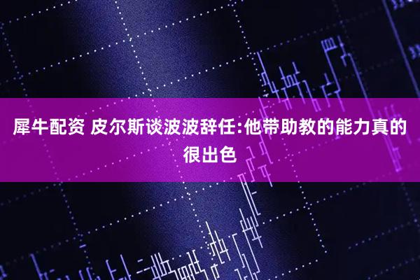 犀牛配资 皮尔斯谈波波辞任:他带助教的能力真的很出色