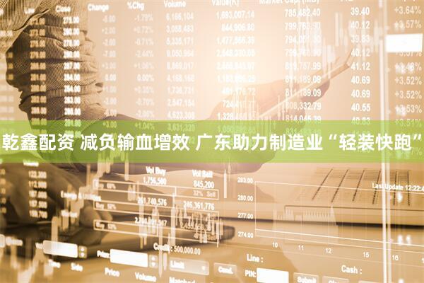 乾鑫配资 减负输血增效 广东助力制造业“轻装快跑”