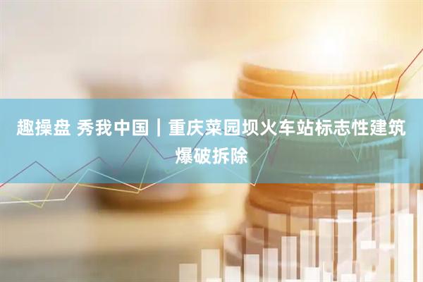 趣操盘 秀我中国｜重庆菜园坝火车站标志性建筑爆破拆除