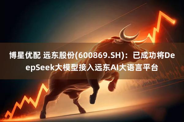 博星优配 远东股份(600869.SH)：已成功将DeepSeek大模型接入远东AI大语言平台