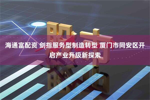 海通富配资 剑指服务型制造转型 厦门市同安区开启产业升级新探索