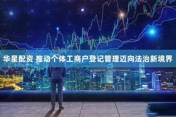 华星配资 推动个体工商户登记管理迈向法治新境界