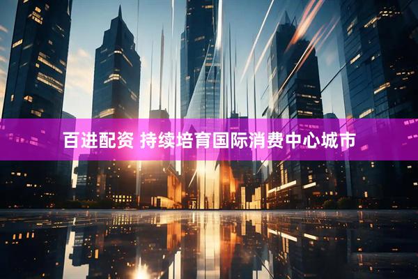 百进配资 持续培育国际消费中心城市