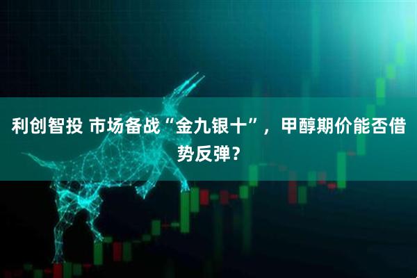 利创智投 市场备战“金九银十”，甲醇期价能否借势反弹？