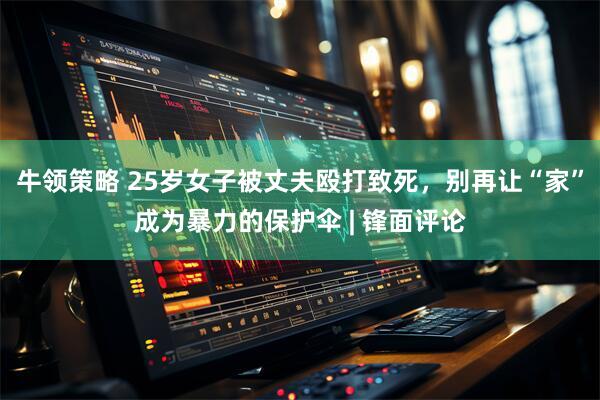 牛领策略 25岁女子被丈夫殴打致死，别再让“家”成为暴力的保护伞 | 锋面评论