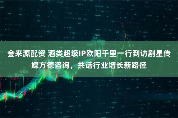 金来源配资 酒类超级IP欧阳千里一行到访剧星传媒方德咨询，共话行业增长新路径