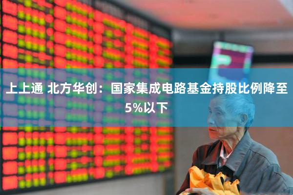 上上通 北方华创：国家集成电路基金持股比例降至5%以下